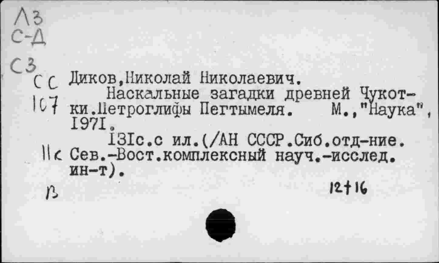 ﻿C Q Диков,Николай Николаевич.
і .. Наскальные загадки древней Чукот-
• Н ки.Петроглифы Пегтымеля. М.,"Наука"
131с.с ил.(/АН СССР.Сиб.отд-ние.
II£ Сев.-Вост.комплексный науч.-исслед. ин-т).
п	Mit